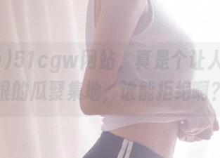 51cgw网站，真是个让人又爱又恨的瓜聚集地，谁能拒绝啊？