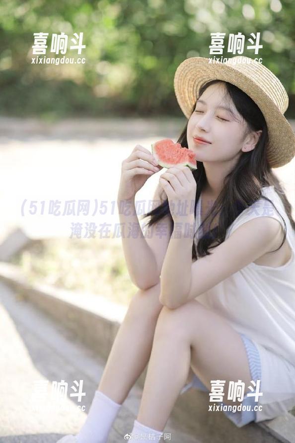 51吃瓜网地址曝光：今天是淹没在瓜海的幸福时刻！