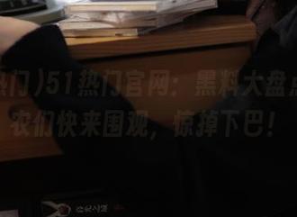 51热门官网：黑料大盘点，瓜农们快来围观，惊掉下巴！