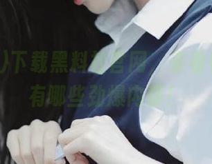 下载黑料社官网，来看看今天又有哪些劲爆内幕！